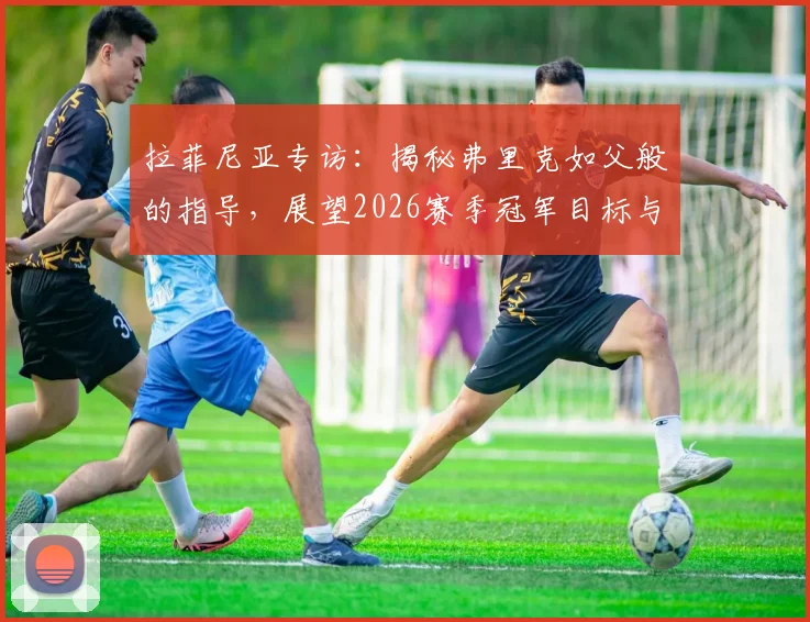 拉菲尼亚专访:揭秘弗里克如父般的指导,展望2026赛季冠军目标与心路历程