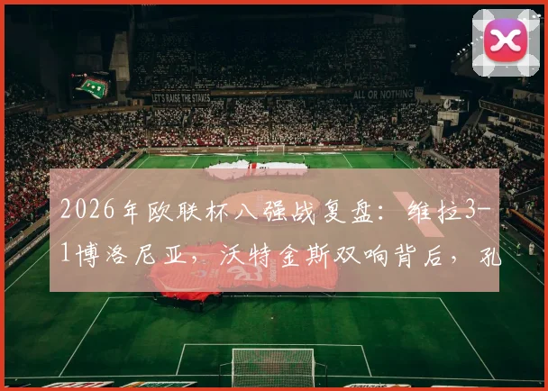 2026年欧联杯八强战复盘：维拉3-1博洛尼亚，沃特金斯双响背后，孔萨的破门与埃梅里的战术布局