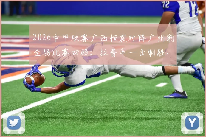 2026中甲联赛广西恒宸对阵广州豹全场比赛回顾:拉普辛一击制胜,附进球视频集锦与赛后分析