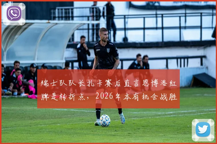 瑞士队队长扎卡赛后直言恩博洛红牌是转折点,2026年本有机会战胜阿根廷