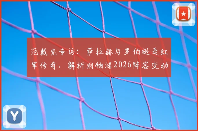 范戴克专访：萨拉赫与罗伯逊是红军传奇，解析利物浦2026阵容变动与未来展望