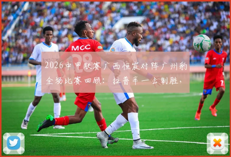 2026中甲联赛广西恒宸对阵广州豹全场比赛回顾：拉普辛一击制胜，附进球视频集锦与赛后分析