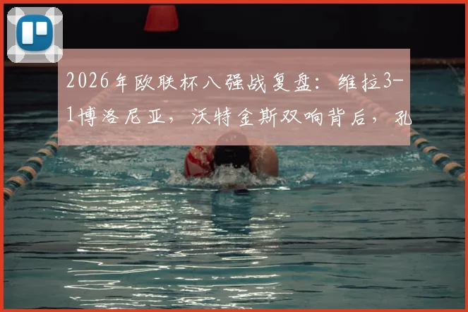 2026年欧联杯八强战复盘：维拉3-1博洛尼亚，沃特金斯双响背后，孔萨的破门与埃梅里的战术布局
