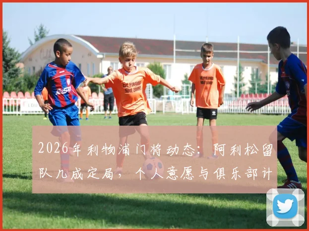 2026年利物浦门将动态：阿利松留队几成定局，个人意愿与俱乐部计划高度契合