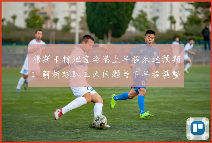 穆斯卡特坦言海港上半程未达预期：解析球队三大问题与下半程调整关键，目标冲击更好排名