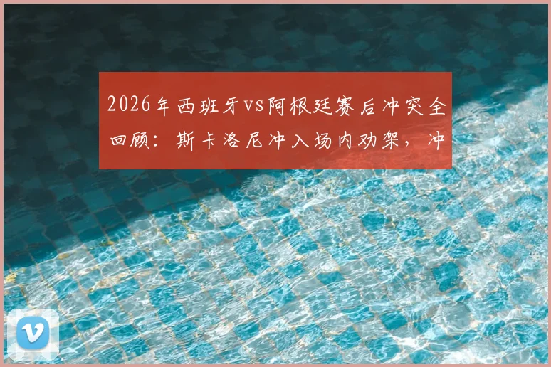 2026年西班牙vs阿根廷赛后冲突全回顾：斯卡洛尼冲入场内劝架，冲突原因与细节分析