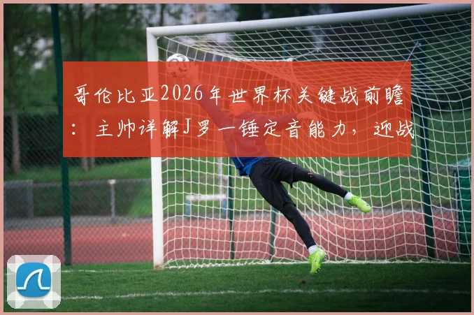 哥伦比亚2026年世界杯关键战前瞻：主帅详解J罗一锤定音能力，迎战乌兹别克斯坦不容有失
