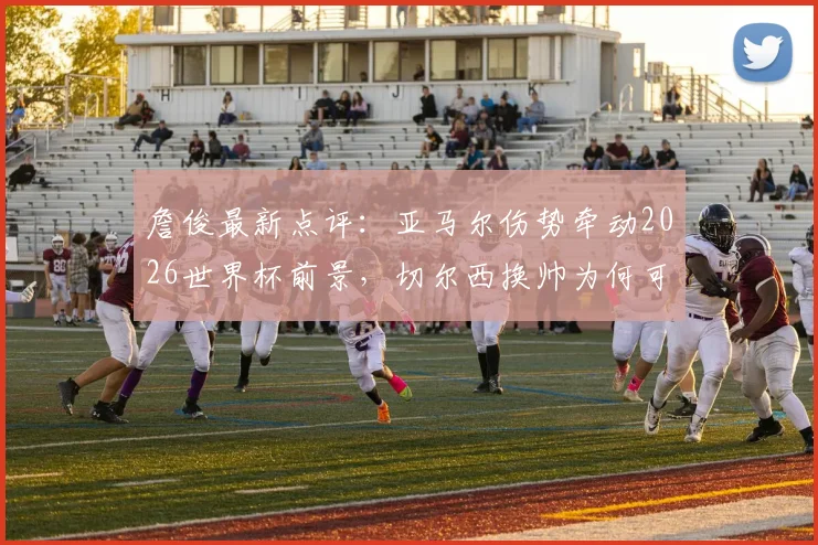 詹俊最新点评:亚马尔伤势牵动2026世界杯前景,切尔西换帅为何可考虑格拉斯纳?