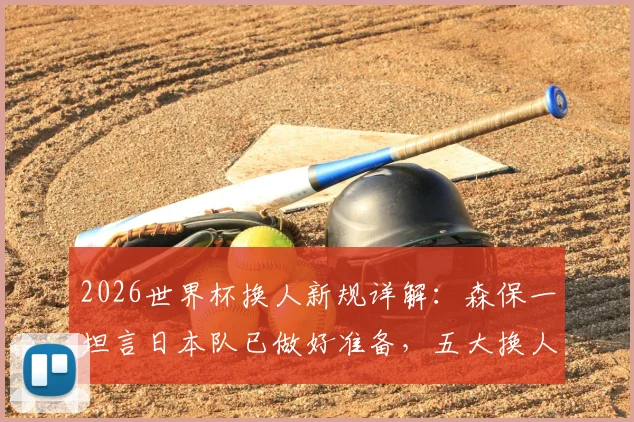 2026世界杯换人新规详解:森保一坦言日本队已做好准备,五大换人策略将成胜负关键