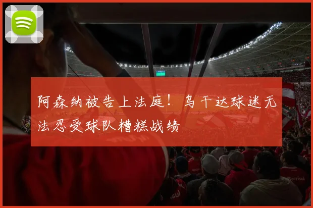 阿森纳被告上法庭！乌干达球迷无法忍受球队糟糕战绩