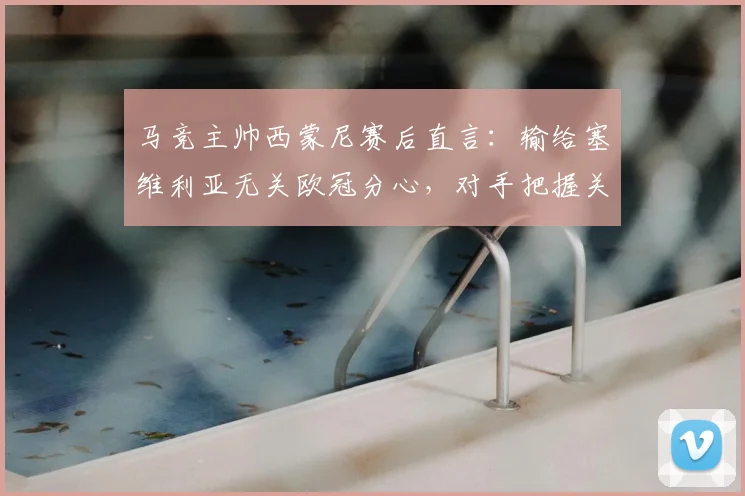 马竞主帅西蒙尼赛后直言：输给塞维利亚无关欧冠分心，对手把握关键机会能力确实更胜一筹