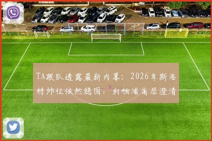 TA跟队透露最新内幕：2026年斯洛特帅位依然稳固，利物浦高层澄清转会流言背后真相