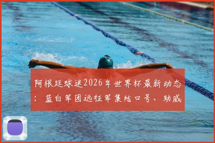 阿根廷球迷2026年世界杯最新动态：蓝白军团远征军集结口号、助威歌曲及现场实况全纪录