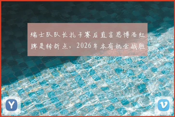 瑞士队队长扎卡赛后直言恩博洛红牌是转折点，2026年本有机会战胜阿根廷