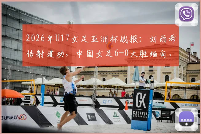 2026年U17女足亚洲杯战报:刘雨希传射建功,中国女足6-0大胜缅甸,小组赛晋级形势分析与球员表现点评