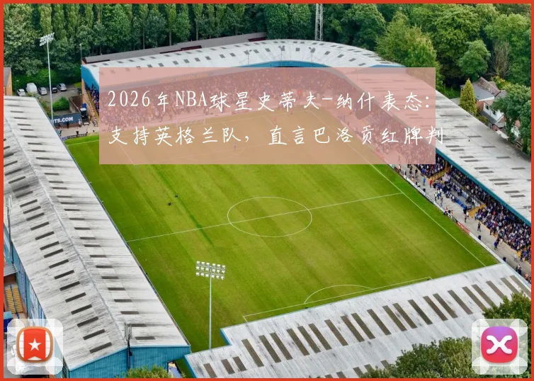 2026年NBA球星史蒂夫-纳什表态:支持英格兰队,直言巴洛贡红牌判罚极其荒谬