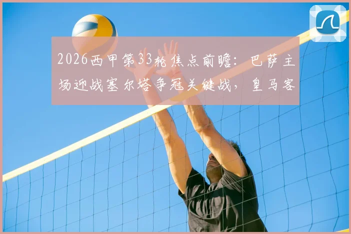 2026西甲第33轮焦点前瞻：巴萨主场迎战塞尔塔争冠关键战，皇马客场盼止颓重回胜轨