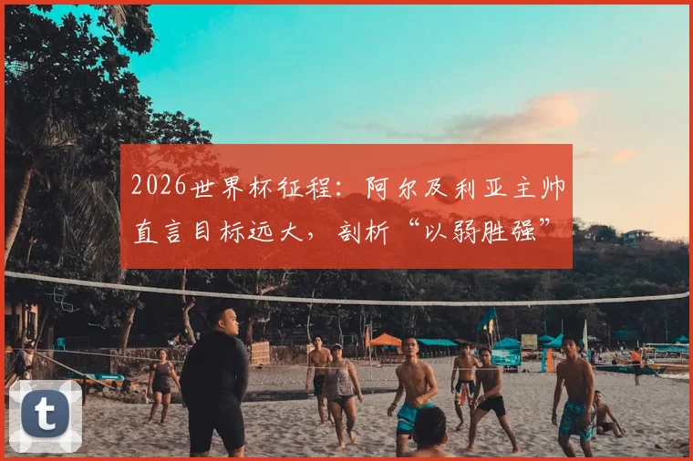 2026世界杯征程：阿尔及利亚主帅直言目标远大，剖析“以弱胜强”的足球哲学