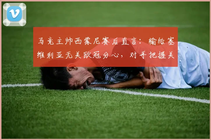 马竞主帅西蒙尼赛后直言：输给塞维利亚无关欧冠分心，对手把握关键机会能力确实更胜一筹