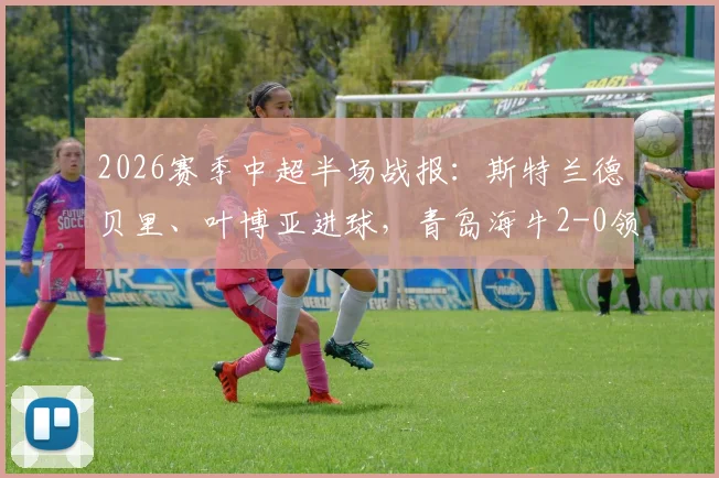 2026赛季中超半场战报:斯特兰德贝里、叶博亚进球,青岛海牛2-0领先广西英博,半场战术解析