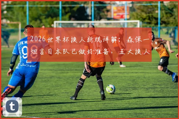 2026世界杯换人新规详解：森保一坦言日本队已做好准备，五大换人策略将成胜负关键