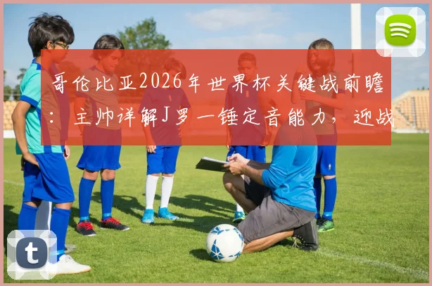哥伦比亚2026年世界杯关键战前瞻:主帅详解J罗一锤定音能力,迎战乌兹别克斯坦不容有失