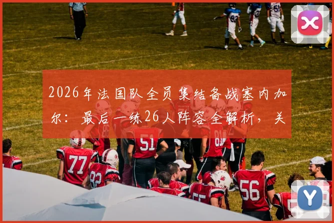 2026年法国队全员集结备战塞内加尔：最后一练26人阵容全解析，关键信息一览
