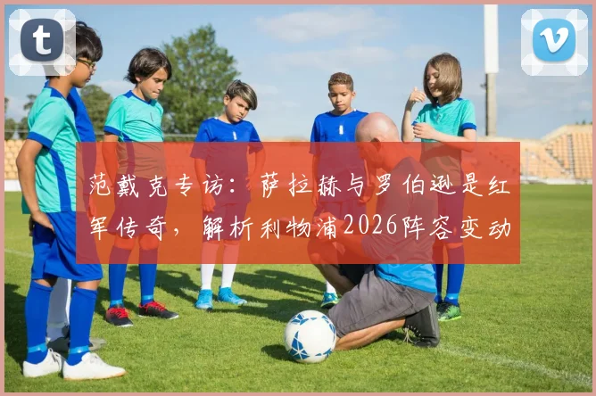 范戴克专访：萨拉赫与罗伯逊是红军传奇，解析利物浦2026阵容变动与未来展望