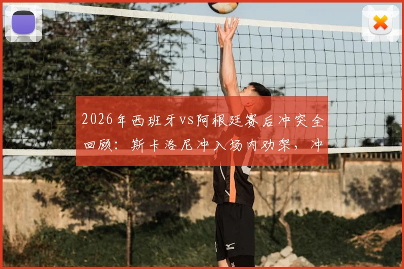 2026年西班牙vs阿根廷赛后冲突全回顾：斯卡洛尼冲入场内劝架，冲突原因与细节分析